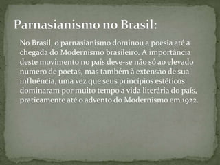 No Brasil, o parnasianismo dominou a poesia até a
chegada do Modernismo brasileiro. A importância
deste movimento no país deve-se não só ao elevado
número de poetas, mas também à extensão de sua
influência, uma vez que seus princípios estéticos
dominaram por muito tempo a vida literária do país,
praticamente até o advento do Modernismo em 1922.
 