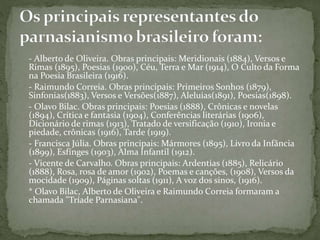 - Alberto de Oliveira. Obras principais: Meridionais (1884), Versos e
Rimas (1895), Poesias (1900), Céu, Terra e Mar (1914), O Culto da Forma
na Poesia Brasileira (1916).
- Raimundo Correia. Obras principais: Primeiros Sonhos (1879),
Sinfonias(1883), Versos e Versões(1887), Aleluias(1891), Poesias(1898).
- Olavo Bilac. Obras principais: Poesias (1888), Crônicas e novelas
(1894), Crítica e fantasia (1904), Conferências literárias (1906),
Dicionário de rimas (1913), Tratado de versificação (1910), Ironia e
piedade, crônicas (1916), Tarde (1919).
- Francisca Júlia. Obras principais: Mármores (1895), Livro da Infância
(1899), Esfínges (1903), Alma Infantil (1912).
- Vicente de Carvalho. Obras principais: Ardentias (1885), Relicário
(1888), Rosa, rosa de amor (1902), Poemas e canções, (1908), Versos da
mocidade (1909), Páginas soltas (1911), A voz dos sinos, (1916).
* Olavo Bilac, Alberto de Oliveira e Raimundo Correia formaram a
chamada "Tríade Parnasiana".
 