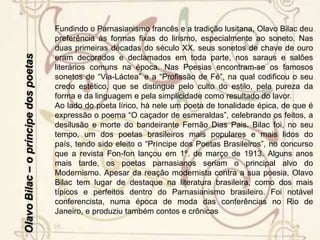 Olavo Bilac – o príncipe dos poetasBiografiaOlavo Bilac (O. Braz Martins dos Guimarães B.), jornalista, poeta, inspetor de ensino, nasceu no Rio de Janeiro, RJ, em 16 de dezembro de 1865, e faleceu, na mesma cidade, em 28 de dezembro de 1918. Um dos fundadores da Academia Brasileira de Letras, criou a Cadeira nº 15, que tem como patrono Gonçalves Dias.(...) Após os estudos primários e secundários, matriculou-se na Faculdade de Medicina no Rio de Janeiro, mas desistiu no 4º. ano. Tentou, a seguir, o curso de Direito em São Paulo, mas não passou do primeiro ano. Dedicou-se desde cedo ao jornalismo e à literatura. (...) Fundou vários jornais, de vida mais ou menos efêmera, como A Cigarra, O Meio, A Rua. Na seção “Semana” da Gazeta de Notícias, substituiu Machado de Assis, trabalhando ali durante anos. É o autor da letra do Hino à Bandeira.Fazendo jornalismo político nos começos da República, foi um dos perseguidos por Floriano Peixoto. Teve que se esconder em Minas Gerais, quando freqüentou a casa de Afonso Arinos em Ouro Preto. No regresso ao Rio, foi preso. Em 1891, foi nomeado oficial da Secretaria do Interior do Estado do Rio. Em 1898, inspetor escolar do Distrito Federal, cargo em que se aposentou, pouco antes de falecer. Foi também delegado em conferências diplomáticas e, em 1907, secretário do prefeito do Distrito Federal. Em 1916, fundou a Liga de Defesa Nacional.Sua obra poética enquadra-se no Parnasianismo, que teve na década de 1880 a fase mais fecunda. Embora não tenha sido o primeiro a caracterizar o movimento parnasiano, pois só em 1888 publicou Poesias, Olavo Bilac tornou-se o mais típico dos parnasianos brasileiros, ao lado de Alberto de Oliveira e Raimundo Correia.
