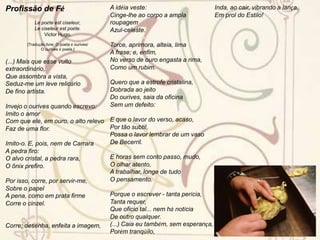 Olavo Bilac – o príncipe dos poetasFundindo o Parnasianismo francês e a tradição lusitana, Olavo Bilac deu preferência às formas fixas do lirismo, especialmente ao soneto. Nas duas primeiras décadas do século XX, seus sonetos de chave de ouro eram decorados e declamados em toda parte, nos saraus e salões literários comuns na época. Nas Poesias encontram-se os famosos sonetos de “Via-Láctea” e a “Profissão de Fé”, na qual codificou o seu credo estético, que se distingue pelo culto do estilo, pela pureza da forma e da linguagem e pela simplicidade como resultado do lavor.Ao lado do poeta lírico, há nele um poeta de tonalidade épica, de que é expressão o poema “O caçador de esmeraldas”, celebrando os feitos, a desilusão e morte do bandeirante Fernão Dias Pais. Bilac foi, no seu tempo, um dos poetas brasileiros mais populares e mais lidos do país, tendo sido eleito o “Príncipe dos Poetas Brasileiros”, no concurso que a revista Fon-fon lançou em 1º. de março de 1913. Alguns anos mais tarde, os poetas parnasianos seriam o principal alvo do Modernismo. Apesar da reação modernista contra a sua poesia, Olavo Bilac tem lugar de destaque na literatura brasileira, como dos mais típicos e perfeitos dentro do Parnasianismo brasileiro. Foi notável conferencista, numa época de moda das conferências no Rio de Janeiro, e produziu também contos e crônicas