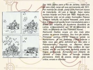BiografiaRaimundo Correia (R. da Mota de Azevedo C.), magistrado, professor, diplomata e poeta, nasceu em 13 de maio de 1859, a bordo do navio brasileiro São Luís, ancorado na baía de Mogúncia, MA, e faleceu em Paris, França, em 13 de setembro de 1911.[Em 1876] matriculou-se na Faculdade de Direito de São Paulo. Ali encontrou um grupo de rapazes entre os quais estavam Raul Pompéia, Teófilo Dias, Eduardo Prado, Afonso Celso, Augusto de Lima, Valentim Magalhães, Fontoura Xavier e Silva Jardim, todos destinados a ser grandes figuras das letras, do jornalismo e da política.Em São Paulo, no tempo de estudante, colaborou em jornais e revistas. Estreou na literatura em 1879, com o volume de poesias Primeiros sonhos. Em 1883, publicou as Sinfonias, onde se encontra um dos mais conhecidos sonetos da língua portuguesa, “As pombas”. Este poema valeu a Raimundo Correia o epíteto de “o Poeta das pombas”, que ele, em vida, tanto detestou. (...)Em 22 de fevereiro de 1892, foi nomeado diretor da Secretaria de Finanças de Ouro Preto. Na então capital mineira, foi também professor da Faculdade de Direito. No primeiro número da Revista que ali se publicava, apareceu seu trabalho “As antiguidades romanas”. Em 97, no governo de Prudente de Morais, foi nomeado segundo secretário da Legação do Brasil em Portugal. Ali edita suas Poesias, em quatro edições sucessivas e aumentadas, com prefácio do escritor português D. João da Câmara. Por decreto do governo, suprimiu-se o cargo de segundo-secretário, e o poeta voltou a ser juiz de direito. Em 1899, residindo em Niterói, era diretor e professor no Ginásio Fluminense de Petrópolis.Raimundo Correia – o poeta das pombas 