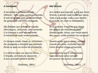 Amor e VidaEsconde-me a alma, no íntimo, oprimida,Este amor infeliz, como se foraUm crime aos olhos dessa, que ela adora,Dessa, que crendo-o, crera-se ofendida.A crua e rija lâmina homicidaDo seu desdém vara-me o peito; embora,Que o amor que cresce nele, e nele mora,Só findará quando findar-me a vida!Ó meu amor! como num mar profundo,Achaste em mim teu álgido, teu fundo,Teu derradeiro, teu feral abrigo!E qual do rei de Tule a taça de ouro,Ó meu sacro, ó meu único tesouro!Ó meu amor! tu morrerás comigo!(Sinfonias, 1883.) As PombasVai-se a primeira pomba despertada...Vai-se outra mais... mais outra... enfim dezenasDe pombas vão-se dos pombais, apenasRaia sanguínea e fresca a madrugada...E à tarde, quando a rígida nortadaSopra, aos pombais de novo elas, serenas,Ruflando as asas, sacudindo as penas,Voltam todas em bando e em revoada...Também dos corações onde abotoam,Os sonhos, um por um, céleres voam,Como voam as pombas dos pombais;No azul da adolescência as asas soltam,Fogem... Mas aos pombais as pombas voltam,E eles aos corações não voltam mais...(Sinfonias, 1883.)