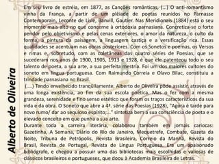 BiografiaAlberto de Oliveira (Antônio Mariano A. de O.), farmacêutico, professor e poeta, nasceu em Palmital de Saquarema, RJ, em 28 de abril de 1857, e faleceu em Niterói, RJ, em 19 de janeiro de 1937.(...)Diplomou-se em Farmácia, em 1884, e cursou a Faculdade de Medicina até o terceiro ano, onde foi colega de Olavo Bilac, com quem, desde logo, estabeleceu as melhores relações pessoais e literárias. Bilac seguiu para São Paulo, matriculando-se na Faculdade de Direito, e Alberto foi exercer a profissão de farmacêutico. (....)Em 1892, foi oficial de gabinete do presidente do Estado, Dr. José Tomás da Porciúncula. De 1893 a 1898, exerceu o cargo de diretor geral da Instrução Pública do Rio de Janeiro. No Distrito Federal, foi professor da Escola Normal e da Escola Dramática.Com dezesseis irmãos, sendo nove homens e sete moças, todos com inclinações literárias, destacou-se Alberto de Oliveira como a mais completa personalidade artística. Ficou famosa a casa da Engenhoca, arrabalde de Niterói, onde residia, com os filhos, o casal Oliveira, e que era freqüentada, na década de 1880, pelos mais ilustres escritores brasileiros, entre os quais Olavo Bilac, Raul Pompéia, Raimundo Correia, Aluísio e Artur Azevedo, Afonso Celso, Guimarães Passos, Luís Delfino, Filinto de Almeida, Rodrigo Octavio, Lúcio de Mendonça, Pardal Mallet e Valentim Magalhães. Nessas reuniões, só se conversava sobre arte e literatura. Sucediam-se os recitativos. Eram versos próprios dos presentes ou alheios. Heredia, Leconte, Coppée, France eram os nomes tutelares, quando o Parnasianismo francês estava no auge.Alberto de Oliveira 