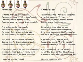 O ÍdoloSobre um trono de mármore sombrio,Em templo escuro, há muito abandonado,Em seu grande silêncio, austero e frioUm ídolo de gesso está sentado.E como à estranha mão, a paz silenteQuebrando em torno às funerárias urnas,Ressoa um órgão compassadamentePelas amplas abóbadas soturnas.Cai fora a noite - mar que se retrataEm outro mar - dois pélagos azuis;Num as ondas - alcíones de prata,No outro os astros - alcíones de luz.E de seu negro mármore no tronoO ídolo de gesso está sentado.Assim um coração repousa em sono...Assim meu coração vive fechado.(Canções românticas, 1878.) Vaso GregoEsta de áureos relevos, trabalhadaDe divas mãos, brilhante copa, um dia,Já de aos deuses servir como cansada,Vinda do Olimpo, a um novo deus servia.Era o poeta de Teos que a suspendiaEntão, e, ora repleta ora esvazada,A taça amiga aos dedos seus tinia,Toda de roxas pétalas colmada.Depois... Mas o lavor da taça admira,Toca-a, e do ouvido aproximando-a, às bordasFinas hás de lhe ouvir, canora e doce,Ignota voz, qual se da antiga liraFosse a encantada música das cordas,Qual se essa voz de Anacreonte fosse.(Sonetos e poemas, 1886.) 