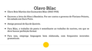Olavo Bilac
➔ Olavo Brás Martins dos Guimarães Bilac (1865-1918)
➔ Escreveu a letra do Hino à Bandeira. Por ser contra o governo de Floriano Peixoto,
foi exilado em Ouro Preto.
➔ Amigo pessoal de Eça de Queirós.
➔ Para Bilac, o trabalho do poeta é semelhante ao trabalho do ourives, em que se
deve buscar perfeição formal.
➔ Para isso, emprega linguagem bem elaborada, com frequentes inversões
gramaticais.
 