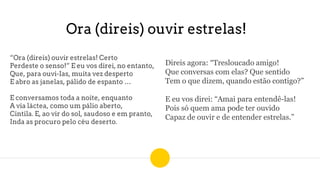 Ora (direis) ouvir estrelas!
“Ora (direis) ouvir estrelas! Certo
Perdeste o senso!” E eu vos direi, no entanto,
Que, para ouvi-Ias, muita vez desperto
E abro as janelas, pálido de espanto …
E conversamos toda a noite, enquanto
A via láctea, como um pálio aberto,
Cintila. E, ao vir do sol, saudoso e em pranto,
Inda as procuro pelo céu deserto.
Direis agora: “Tresloucado amigo!
Que conversas com elas? Que sentido
Tem o que dizem, quando estão contigo?”
E eu vos direi: “Amai para entendê-las!
Pois só quem ama pode ter ouvido
Capaz de ouvir e de entender estrelas.”
 