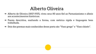 Alberto Oliveira
➔ Alberto de Oliveira (1857-1937), viveu seus 80 anos fiel ao Parnasianismo e alheio
aos acontecimentos históricos.
➔ Poesia descritiva, exaltando a forma, com métrica rígida e linguagem bem
trabalhada.
➔ Dois dos poemas mais conhecidos desse poeta são “Vaso grego” e “Vaso chinês”.
 