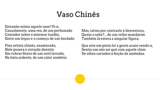 Vaso Chinês
Estranho mimo aquele vaso! Vi-o,
Casualmente, uma vez, de um perfumado
Contador sobre o mármor luzidio,
Entre um leque e o começo de um bordado.
Fino artista chinês, enamorado,
Nele pusera o coração doentio
Em rubras flores de um sutil lavrado,
Na tinta ardente, de um calor sombrio.
Mas, talvez por contraste à desventura,
Quem o sabe?... de um velho mandarim
Também lá estava a singular figura;
Que arte em pintá-la! a gente acaso vendo-a,
Sentia um não sei quê com aquele chim
De olhos cortados à feição de amêndoa.
 