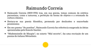 Raimundo Correia
➔ Raimundo Correia (1859-1911) traz, em sua poesia, temas comuns da estética
parnasiana, como a natureza, a perfeição da forma de objetos e a retomada da
cultura clássica.
➔ Destaca-se sua poesia filosófica, permeada por desilusões e exacerbado
pessimismo.
➔ Em seu poema “As pombas”, Raimundo Correia faz referência exagerada às ideias
apresentadas pelo francês Gautier.
➔ “Mademoiselle de Maupin”; no soneto “Mal secreto”, faz uma recriação de um
poema do italiano Metastásio.
 