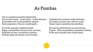 As Pombas
Vai-se a primeira pomba despertada ...
Vai-se outra mais ... mais outra ... enfim dezenas
De pombas vão-se dos pombais, apenas
Raia sanguínea e fresca a madrugada ...
E à tarde, quando a rígida nortada
Sopra, aos pombais de novo elas, serenas,
Ruflando as asas, sacudindo as penas,
Voltam todas em bando e em revoada...
Também dos corações onde abotoam,
Os sonhos, um por um, céleres voam,
Como voam as pombas dos pombais;
No azul da adolescência as asas soltam,
Fogem... Mas aos pombais as pombas voltam,
E eles aos corações não voltam mais...
 