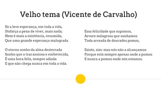 Velho tema (Vicente de Carvalho)
Só a leve esperança, em toda a vida,
Disfarça a pena de viver, mais nada;
Nem é mais a existência, resumida,
Que uma grande esperança malograda.
O eterno sonho da alma desterrada
Sonho que a traz ansiosa e embevecida,
É uma hora feliz, sempre adiada
E que não chega nunca em toda a vida.
Essa felicidade que supomos,
Árvore milagrosa que sonhamos
Toda arreada de dourados pomos,
Existe, sim: mas nós não a alcançamos
Porque está sempre apenas onde a pomos
E nunca a pomos onde nós estamos.
 