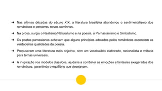 ➔ Nas últimas décadas do século XIX, a literatura brasileira abandonou o sentimentalismo dos
românticos e percorreu novos caminhos.
➔ Na prosa, surgiu o Realismo/Naturalismo e na poesia, o Parnasianismo e Simbolismo.
➔ Os poetas parnasianos achavam que alguns princípios adotados pelos românticos escondem as
verdadeiras qualidades da poesia.
➔ Propuseram uma literatura mais objetiva, com um vocabulário elaborado, racionalista e voltada
para temas universais.
➔ A inspiração nos modelos clássicos, ajudaria a combater as emoções e fantasias exageradas dos
românticos, garantindo o equilíbrio que desejavam.
 
