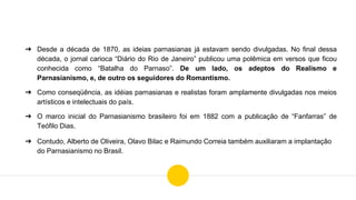 ➔ Desde a década de 1870, as ideias parnasianas já estavam sendo divulgadas. No final dessa
década, o jornal carioca “Diário do Rio de Janeiro” publicou uma polêmica em versos que ficou
conhecida como “Batalha do Parnaso”. De um lado, os adeptos do Realismo e
Parnasianismo, e, de outro os seguidores do Romantismo.
➔ Como conseqüência, as idéias parnasianas e realistas foram amplamente divulgadas nos meios
artísticos e intelectuais do país.
➔ O marco inicial do Parnasianismo brasileiro foi em 1882 com a publicação de “Fanfarras” de
Teófilo Dias.
➔ Contudo, Alberto de Oliveira, Olavo Bilac e Raimundo Correia também auxiliaram a implantação
do Parnasianismo no Brasil.
 