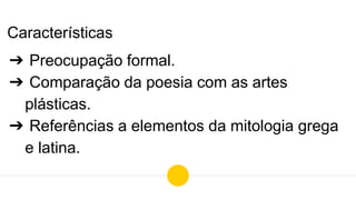Características
➔ Preocupação formal.
➔ Comparação da poesia com as artes
plásticas.
➔ Referências a elementos da mitologia grega
e latina.
 