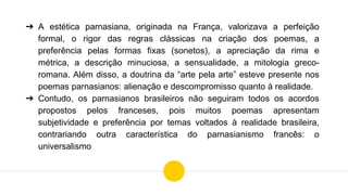 ➔ A estética parnasiana, originada na França, valorizava a perfeição
formal, o rigor das regras clássicas na criação dos poemas, a
preferência pelas formas fixas (sonetos), a apreciação da rima e
métrica, a descrição minuciosa, a sensualidade, a mitologia greco-
romana. Além disso, a doutrina da “arte pela arte” esteve presente nos
poemas parnasianos: alienação e descompromisso quanto à realidade.
➔ Contudo, os parnasianos brasileiros não seguiram todos os acordos
propostos pelos franceses, pois muitos poemas apresentam
subjetividade e preferência por temas voltados à realidade brasileira,
contrariando outra característica do parnasianismo francês: o
universalismo
 