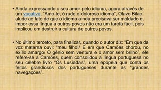 • Ainda expressando o seu amor pelo idioma, agora através de
um vocativo, “Amo-te, ó rude e doloroso idioma”, Olavo Bilac
alude ao fato de que o idioma ainda precisava ser moldado e,
impor essa língua a outros povos não era um tarefa fácil, pois
implicou em destruir a cultura de outros povos.
• No último terceto, para finalizar, quando o autor diz: “Em que da
voz materna ouvi: “meu filho!/ E em que Camões chorou, no
exílio amargo/ O gênio sem ventura e o amor sem brilho”, ele
refere-se a Camões, quem consolidou a língua portuguesa no
seu célebre livro “Os Lusíadas”, uma epopeia que conta os
feitos grandiosos dos portugueses durante as “grandes
navegações”.
 