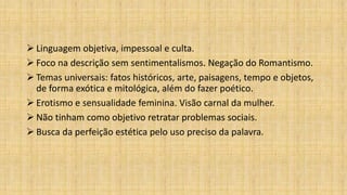  Linguagem objetiva, impessoal e culta.
 Foco na descrição sem sentimentalismos. Negação do Romantismo.
 Temas universais: fatos históricos, arte, paisagens, tempo e objetos,
de forma exótica e mitológica, além do fazer poético.
 Erotismo e sensualidade feminina. Visão carnal da mulher.
 Não tinham como objetivo retratar problemas sociais.
 Busca da perfeição estética pelo uso preciso da palavra.
 