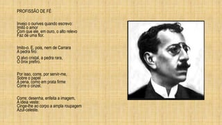 PROFISSÃO DE FÉ
Invejo o ourives quando escrevo:
Imito o amor
Com que ele, em ouro, o alto relevo
Faz de uma flor.
Imito-o. E, pois, nem de Carrara
A pedra firo:
O alvo cristal, a pedra rara,
O ônix prefiro.
Por isso, corre, por servir-me,
Sobre o papel
A pena, como em prata firme
Corre o cinzel.
Corre; desenha, enfeita a imagem,
A ideia veste:
Cinge-lhe ao corpo a ampla roupagem
Azul-celeste.
 