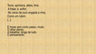 Torce, aprimora, alteia, lima
A frase; e, enfim,
No verso de ouro engasta a rima,
Como um rubim.
[...]
E horas sem conto passo, mudo,
O olhar atento,
A trabalhar, longe de tudo
O pensamento.
 