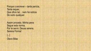 Porque o escrever – tanta perícia,
Tanta requer,
Que oficio tal… nem há notícia
De outro qualquer.
Assim procedo. Minha pena
Segue esta norma,
Por te servir, Deusa serena,
Serena Forma!
[...]
Olavo Bilac
 