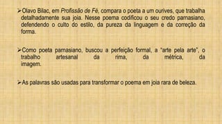 Olavo Bilac, em Profissão de Fé, compara o poeta a um ourives, que trabalha
detalhadamente sua joia. Nesse poema codificou o seu credo parnasiano,
defendendo o culto do estilo, da pureza da linguagem e da correção da
forma.
Como poeta parnasiano, buscou a perfeição formal, a “arte pela arte”, o
trabalho artesanal da rima, da métrica, da
imagem.
As palavras são usadas para transformar o poema em joia rara de beleza.
 