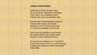 LÍNGUA PORTUGUESA
Última flor do Lácio, inculta e bela,
És, a um tempo, esplendor e sepultura:
Ouro nativo, que na ganga impura
A bruta mina entre os cascalhos vela...
Amo-te assim, desconhecida e obscura,
Tuba de alto clangor, lira singela,
Que tens o trom e o silvo da procela
E o arrolo da saudade e da ternura!
Amo o teu viço agreste e o teu aroma
De virgens selvas e de oceano largo!
Amo-te, ó rude e doloroso idioma,
Em que da voz materna ouvi: "meu filho!"
E em que Camões chorou, no exílio amargo,
O gênio sem ventura e o amor sem brilho!
Olavo Bilac
 