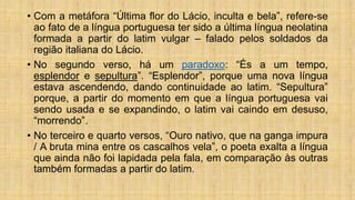 • Com a metáfora “Última flor do Lácio, inculta e bela”, refere-se
ao fato de a língua portuguesa ter sido a última língua neolatina
formada a partir do latim vulgar – falado pelos soldados da
região italiana do Lácio.
• No segundo verso, há um paradoxo: “És a um tempo,
esplendor e sepultura”. “Esplendor”, porque uma nova língua
estava ascendendo, dando continuidade ao latim. “Sepultura”
porque, a partir do momento em que a língua portuguesa vai
sendo usada e se expandindo, o latim vai caindo em desuso,
“morrendo”.
• No terceiro e quarto versos, “Ouro nativo, que na ganga impura
/ A bruta mina entre os cascalhos vela”, o poeta exalta a língua
que ainda não foi lapidada pela fala, em comparação às outras
também formadas a partir do latim.
 
