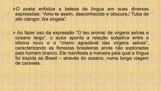 O poeta enfatiza a beleza da língua em suas diversas
expressões: “Amo-te assim, desconhecida e obscura,/ Tuba de
alto clangor, lira singela”.
 Ao fazer uso da expressão “O teu aroma/ de virgens selvas e
oceano largo”, o autor aponta a relação subjetiva entre o
idioma novo e o “cheiro agradável das virgens selvas”,
caracterizando as florestas brasileiras ainda não exploradas
pelo homem branco. Ele manifesta a maneira pela qual a língua
foi trazida ao Brasil – através do oceano, numa longa viagem
de caravela.
 