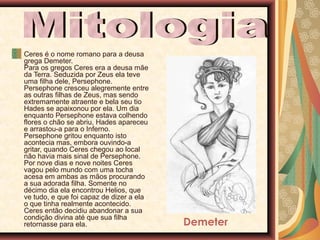 Ceres é o nome romano para a deusa
grega Demeter.
Para os gregos Ceres era a deusa mãe
da Terra. Seduzida por Zeus ela teve
uma filha dele, Persephone.
Persephone cresceu alegremente entre
as outras filhas de Zeus, mas sendo
extremamente atraente e bela seu tio
Hades se apaixonou por ela. Um dia
enquanto Persephone estava colhendo
flores o chão se abriu, Hades apareceu
e arrastou-a para o Inferno.
Persephone gritou enquanto isto
acontecia mas, embora ouvindo-a
gritar, quando Ceres chegou ao local
não havia mais sinal de Persephone.
Por nove dias e nove noites Ceres
vagou pelo mundo com uma tocha
acesa em ambas as mãos procurando
a sua adorada filha. Somente no
décimo dia ela encontrou Helios, que
ve tudo, e que foi capaz de dizer a ela
o que tinha realmente acontecido.
Ceres então decidiu abandonar a sua
condição divina até que sua filha
retornasse para ela.

Demeter

 