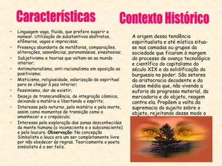 •
•
•
•
•
•
•
•
•

Linguagem vaga, fluida, que prefere sugerir a
nomear. Utilização de substantivos abstratos,
efêmeros, vagos e imprecisos;
Presença abundante de metáforas, comparações,
aliterações, assonâncias, paronomásias, sinestesias;
Subjetivismo e teorias que voltam-se ao mundo
interior;
Antimaterialismo, anti-racionalismo em oposição ao
positivismo;
Misticismo, religiosidade, valorização do espiritual
para se chegar à paz interior;
Pessimismo, dor de existir;
Desejo de transcendência, de integração cósmica,
deixando a matéria e libertando o espírito;
Interesse pelo noturno, pelo mistério e pela morte,
assim como momentos de transição como o
amanhecer e o crepúsculo;
Interesse pela exploração das zonas desconhecidas
da mente humana (o inconsciente e o subconsciente)
e pela loucura. Observação: Na concepção
Simbolista o louco era um ser completamente livre
por não obedecer às regras. Teoricamente o poeta
simbolista é o ser feliz.

A origem dessa tendência
espiritualista e até mística situase nas camadas ou grupos da
sociedade que ficaram à margem
do processo de avanço tecnológico
e científico do capitalismo do
século XIX e da solidificação da
burguesia no poder. São setores
da aristocracia decadente e da
classe média que, não vivendo a
euforia do progresso material, da
mercadoria e do objeto, reagem
contra ela. Propõem a volta da
supremacia do sujeito sobre o
objeto, rejeitando desse modo o
desmedido valor dado às coisas
materiais.

 