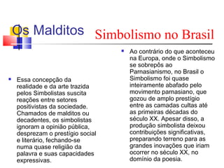 Os Malditos Simbolismo no Brasil




Essa concepção da
realidade e da arte trazida
pelos Simbolistas suscita
reações entre setores
positivistas da sociedade.
Chamados de malditos ou
decadentes, os simbolistas
ignoram a opinião pública,
desprezam o prestígio social
e literário, fechando-se
numa quase religião da
palavra e suas capacidades
expressivas.

Ao contrário do que aconteceu
na Europa, onde o Simbolismo
se sobrepôs ao
Parnasianismo, no Brasil o
Simbolismo foi quase
inteiramente abafado pelo
movimento parnasiano, que
gozou de amplo prestígio
entre as camadas cultas até
as primeiras décadas do
século XX. Apesar disso, a
produção simbolista deixou
contribuições significativas,
preparando terreno para as
grandes inovações que iriam
ocorrer no século XX, no
domínio da poesia.

 
