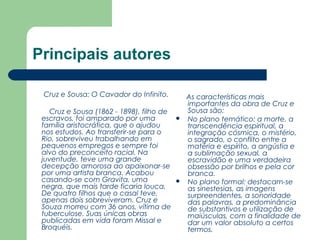 Principais autores
Cruz e Sousa: O Cavador do Infinito.
         
Cruz e Sousa (1862 - 1898), filho de
escravos, foi amparado por uma
família aristocrática, que o ajudou
nos estudos. Ao transferir-se para o
Rio, sobreviveu trabalhando em
pequenos empregos e sempre foi
alvo do preconceito racial. Na
juventude, teve uma grande
decepção amorosa ao apaixonar-se
por uma artista branca. Acabou
casando-se com Gravita, uma
negra, que mais tarde ficaria louca.
De quatro filhos que o casal teve,
apenas dois sobreviveram. Cruz e
Souza morreu com 36 anos, vítima de
tuberculose. Suas únicas obras
publicadas em vida foram Missal e
Broquéis.





As características mais
importantes da obra de Cruz e
Sousa são:
No plano temático: a morte, a
transcendência espiritual, a
integração cósmica, o mistério,
o sagrado, o conflito entre a
matéria e espírito, a angústia e
a sublimação sexual, a
escravidão e uma verdadeira
obsessão por brilhos e pela cor
branca.
No plano formal: destacam-se
as sinestesias, as imagens
surpreendentes, a sonoridade
das palavras, a predominância
de substantivos e utilização de
maiúsculas, com a finalidade de
dar um valor absoluto a certos
termos.

 