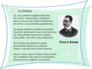 As Estrelas
Lá, nas celestes regiões distantes,
No fundo melancólico da Esfera,
Nos caminhos da eterna Primavera
Do amor, eis as estrelas palpitantes.
Quantos mistérios andarão errantes,
Quantas almas em busca da Quimera,
Lá, das estrelas nessa paz austera
Soluçarão, nos altos céus radiantes.
Finas flores de pérolas e prata,
Das estrelas serenas se desata
Toda a caudal das ilusões insanas.
Quem sabe, pelos tempos esquecidos,
Se as estrelas não são os ais perdidos
Das primitivas legiões humanas?!

Cruz e Souza

 