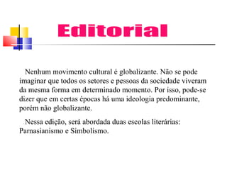Nenhum movimento cultural é globalizante. Não se pode
imaginar que todos os setores e pessoas da sociedade viveram
da mesma forma em determinado momento. Por isso, pode-se
dizer que em certas épocas há uma ideologia predominante,
porém não globalizante.
Nessa edição, será abordada duas escolas literárias:
Parnasianismo e Simbolismo.

 