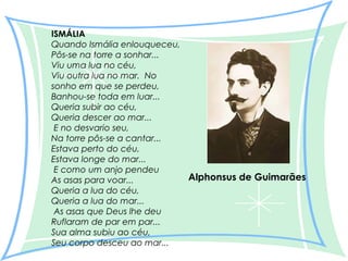 ISMÁLIA
Quando Ismália enlouqueceu,
Pôs-se na torre a sonhar...
Viu uma lua no céu,
Viu outra lua no mar.  No
sonho em que se perdeu,
Banhou-se toda em luar...
Queria subir ao céu,
Queria descer ao mar...
 E no desvario seu,
Na torre pôs-se a cantar...
Estava perto do céu,
Estava longe do mar...
 E como um anjo pendeu
Alphonsus de Guimarães
As asas para voar...
Queria a lua do céu,
Queria a lua do mar...
 As asas que Deus lhe deu
Ruflaram de par em par...
Sua alma subiu ao céu,
Seu corpo desceu ao mar...

 