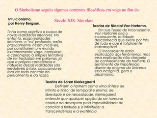   O Simbolismo seguiu algumas correntes filosóficas em voga no fim do 
Século XIX. São elas: 

Intuicionismo,
por Henry Bergson.

Tinha como objetivo a busca de
novas realidades interiores. No
entanto, essas realidades
interiores, o "eu" profundo, serão
praticamente incomunicáveis,
por constituírem um mundo
extremamente vago, complexo
e corrompido à simples tentativa
de ser traduzido em palavras, já
que a própria consciência e
natureza dessas realidades são
irredutíveis à fala, colocando-se
fora de todo controle do
pensamento e da razão.

Teorias de Nicolal Von Hartamn.
          Em sua Teoria do Inconsciente,
Von Hartamn cria o
inconsciente, entidade
desconhecia que existe por trás
de tudo e que é totalmente
inalcançável.
          O inconsciente daria
explicação aos fenômenos, mas
essa explicação não chegaria
ao conhecimento do homem. O
sentimento de impotência
diante do enigma do Universo,
essa incógnita, gera o
pessimismo.

Teorias de Soren Kierkegaerd
          Definem o homem como uma síntese de
infinito e finito; de temporal e eterno; de
liberdade e de necessidade. Kierkegaerd
entende que qualquer opção do ser humano
conduz ao desespero pela impossibilidade de
conciliar a finitude e a infinitude; a
transcendência e a existência

 