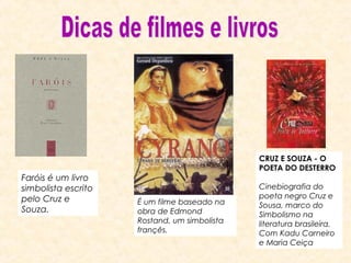 Faróis é um livro
simbolista escrito
pelo Cruz e
Souza.

CRUZ E SOUZA - O
POETA DO DESTERRO

É um filme baseado na
obra de Edmond
Rostand, um simbolista
françês.

Cinebiografia do
poeta negro Cruz e
Sousa, marco do
Simbolismo na
literatura brasileira.
Com Kadu Carneiro
e Maria Ceiça

 