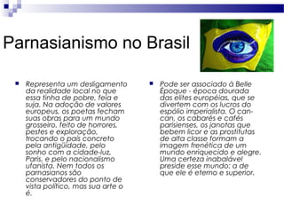 Parnasianismo no Brasil


Representa um desligamento
da realidade local no que
essa tinha de pobre, feia e
suja. Na adoção de valores
europeus, os poetas fecham
suas obras para um mundo
grosseiro, feito de horrores,
pestes e exploração,
trocando o país concreto
pela antigüidade, pelo
sonho com a cidade-luz,
Paris, e pelo nacionalismo
ufanista. Nem todos os
parnasianos são
conservadores do ponto de
vista político, mas sua arte o
é.



Pode ser associado à Belle
Époque - época dourada
das elites européias, que se
divertem com os lucros do
espólio imperialista. O cancan, os cabarés e cafés
parisienses, os janotas que
bebem licor e as prostitutas
de alta classe formam a
imagem frenética de um
mundo enriquecido e alegre.
Uma certeza inabalável
preside esse mundo: a de
que ele é eterno e superior.

 