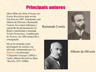 Olavo Bilac foi eleito Príncipe dos
Poetas Brasileiros pela revista
Fon-Fon em 1907. Juntamente com
Alberto de Oliveira e Raimundo
Correia, foi a maior liderança e
expressão do parnasianismo no
Brasil, constituindo a chamada
Tríade Parnasiana. A publicação
de Poesias, em 1888 rendeu-lhe a
consagração.
Ele já foi retratado como
personagem no cinema e na
televisão, interpretado por Rui
Minharro na minissérie
"Chiquinha Gonzaga" (2002) e
Carlos Alberto Riccelli no filme
"Brasília 18%" (2006).

Raimundo Corrêa

Alberto de Oliveira

 