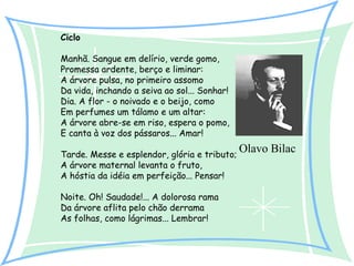 Ciclo
Manhã. Sangue em delírio, verde gomo,
Promessa ardente, berço e liminar:
A árvore pulsa, no primeiro assomo
Da vida, inchando a seiva ao sol... Sonhar!
Dia. A flor - o noivado e o beijo, como
Em perfumes um tálamo e um altar:
A árvore abre-se em riso, espera o pomo,
E canta à voz dos pássaros... Amar!
Tarde. Messe e esplendor, glória e tributo;
A árvore maternal levanta o fruto,
A hóstia da idéia em perfeição... Pensar!
Noite. Oh! Saudade!... A dolorosa rama
Da árvore aflita pelo chão derrama
As folhas, como lágrimas... Lembrar!

Olavo Bilac

 