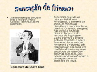•

A melhor definição de Olavo
Bilac é feita por Antonio
Candido: "admirável poeta
superficial".

Caricatura de Olavo Bilac

• Superficial nele são os
quadros históricos e
mitológicos, o erotismo de
salão, as miniaturas
descritivas e o nacionalismo
ufanista. Os temas, em geral,
não estão à altura do
domínio técnico e dos
recursos de linguagem.
Como acentua o próprio
Antonio Candido, o poeta
transforma tudo, o drama
humano e a natureza, em
"espetáculo", em coisa, em
matéria-prima dos recursos
esculturais do verso.Com
algumas exceções, seus
poemas nada aprofundam e
ainda passam uma
sensação de frieza.

 