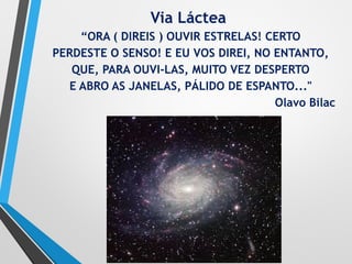 Via Láctea
“ORA ( DlREIS ) OUVIR ESTRELAS! CERTO
PERDESTE O SENSO! E EU VOS DIREI, NO ENTANTO,
QUE, PARA OUVI-LAS, MUITO VEZ DESPERTO
E ABRO AS JANELAS, PÁLIDO DE ESPANTO..."
Olavo Bilac
 