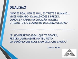 DUALISMO
“NÃO ÉS BOM, NEM ÉS MAU, ÉS TRISTE E HUMANO...
VIVES ANSIANDO, EM MALDIÇÕES E PRECES,
COMO SE A ARDER NO CORAÇÃO TIVESSES
O TUMULTO E O CLAMOR DE UM LONGO OCEANO.”
.....................................................................
“E, NO PERPÉTUO IDEAL QUE TE DEVORA,
RESIDEM JUNTAMENTE NO TEU PEITO
UM DEMÔNIO QUE RUGE E UM DEUS QUE CHORA.”
OLAVO BILAC
 