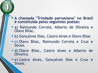 • A chamada "Trindade parnasiana" no Brasil
é constituída pelos seguintes poetas:
• a) Raimundo Correia, Alberto de Oliveira e
Olavo Bilac.
• b) Gonçalves Dias, Castro Alves e Olavo Bilac
• c) Olavo Bilac, Raimundo Correia e Cruz e
Sousa.
• d) Olavo Bilac, Castro Alves e Alberto de
Oliveira.
• e) Castro Alves, Gonçalves Dias e Cruz e
Sousa.
 