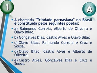 • A chamada "Trindade parnasiana" no Brasil
é constituída pelos seguintes poetas:
• a) Raimundo Correia, Alberto de Oliveira e
Olavo Bilac.
• b) Gonçalves Dias, Castro Alves e Olavo Bilac
• c) Olavo Bilac, Raimundo Correia e Cruz e
Sousa.
• d) Olavo Bilac, Castro Alves e Alberto de
Oliveira.
• e) Castro Alves, Gonçalves Dias e Cruz e
Sousa.
 
