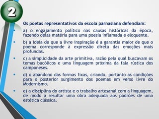 • Os poetas representativos da escola parnasiana defendiam:
• a) o engajamento político nas causas históricas da época,
fazendo delas matéria para uma poesia inflamada e eloquente.
• b) a ideia de que a livre inspiração é a garantia maior de que o
poema corresponde à expressão direta das emoções mais
profundas.
• c) a simplicidade da arte primitiva, razão pela qual buscavam os
temas bucólicos e uma linguagem próxima da fala rústica dos
camponeses.
• d) o abandono das formas fixas, criando, portanto as condições
para o posterior surgimento dos poemas em verso livre do
Modernismo.
• e) a disciplina do artista e o trabalho artesanal com a linguagem,
de modo a resultar uma obra adequada aos padrões de uma
estética clássica.
 