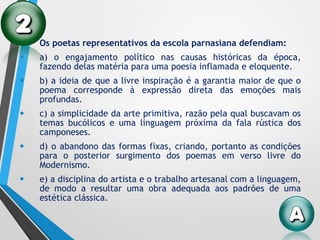 • Os poetas representativos da escola parnasiana defendiam:
• a) o engajamento político nas causas históricas da época,
fazendo delas matéria para uma poesia inflamada e eloquente.
• b) a ideia de que a livre inspiração é a garantia maior de que o
poema corresponde à expressão direta das emoções mais
profundas.
• c) a simplicidade da arte primitiva, razão pela qual buscavam os
temas bucólicos e uma linguagem próxima da fala rústica dos
camponeses.
• d) o abandono das formas fixas, criando, portanto as condições
para o posterior surgimento dos poemas em verso livre do
Modernismo.
• e) a disciplina do artista e o trabalho artesanal com a linguagem,
de modo a resultar uma obra adequada aos padrões de uma
estética clássica.
 
