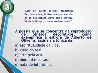 A poesia que se concentra na reprodução
de objetos decorativos, como
exemplifica a estrofe de Alberto de
Oliveira, assinala a tônica da:
a) espiritualidade da vida.
b) visão do real.
c) arte pela arte.
d) moral das coisas.
e) nota de intimismo.
"Esta de áureos relevos, trabalhada
De divas mãos, brilhante copa, um dia,
Já de aos deuses servir como cansada,
Vinda do Olimpo, a um novo deus servia."
 