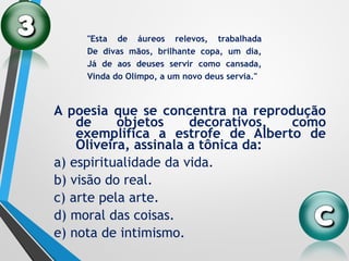 A poesia que se concentra na reprodução
de objetos decorativos, como
exemplifica a estrofe de Alberto de
Oliveira, assinala a tônica da:
a) espiritualidade da vida.
b) visão do real.
c) arte pela arte.
d) moral das coisas.
e) nota de intimismo.
"Esta de áureos relevos, trabalhada
De divas mãos, brilhante copa, um dia,
Já de aos deuses servir como cansada,
Vinda do Olimpo, a um novo deus servia."
 
