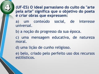 (UF-ES) O ideal parnasiano do culto da "arte
pela arte" significa que o objetivo do poeta
é criar obras que expressem:
a) um conteúdo social, de interesse
universal.
b) a noção do progresso da sua época.
c) uma mensagem educativa, de natureza
moral.
d) uma lição de cunho religioso.
e) belo, criado pelo perfeito uso dos recursos
estilísticos.
 